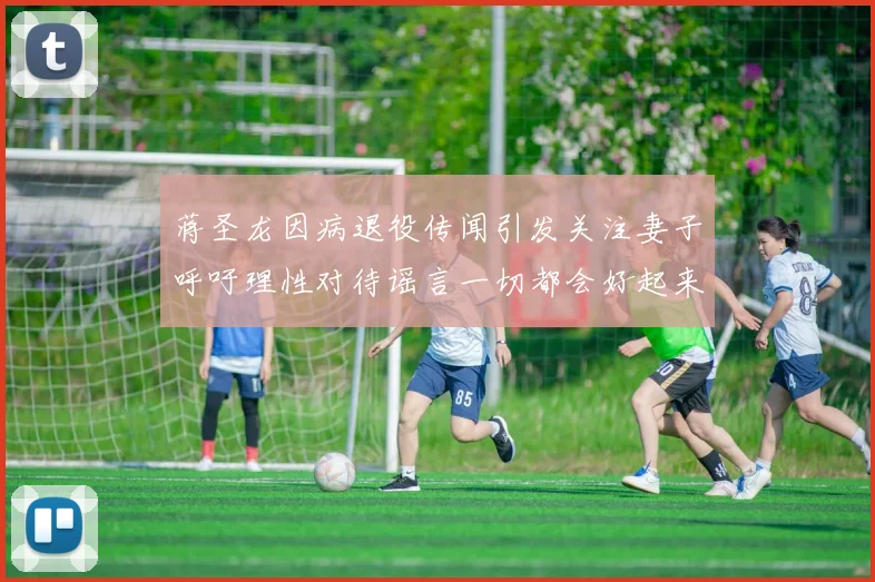 蒋圣龙因病退役传闻引发关注妻子呼吁理性对待谣言一切都会好起来