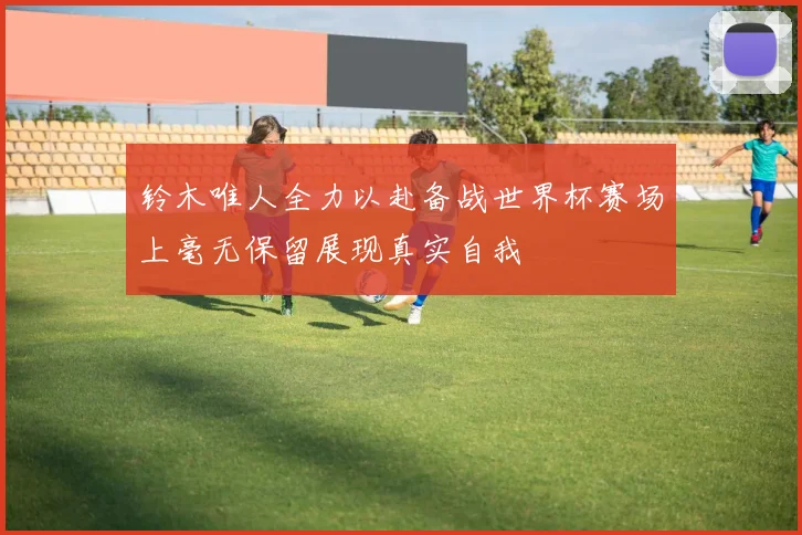 铃木唯人全力以赴备战世界杯赛场上毫无保留展现真实自我