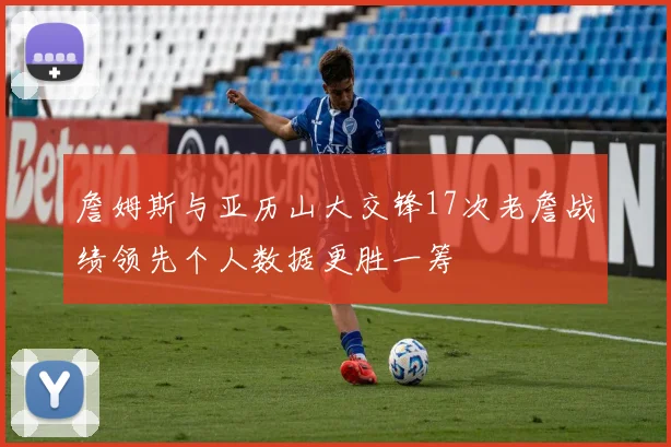 詹姆斯与亚历山大交锋17次老詹战绩领先个人数据更胜一筹