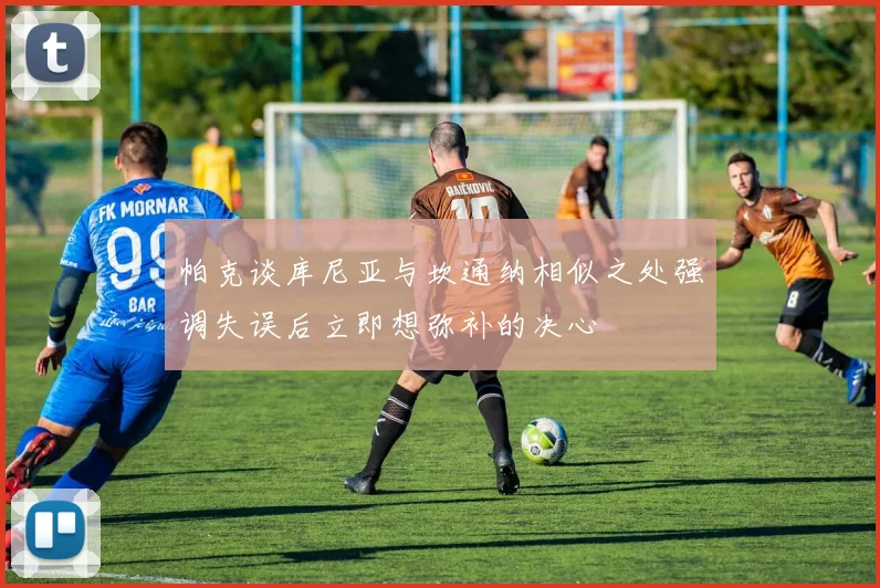 帕克谈库尼亚与坎通纳相似之处强调失误后立即想弥补的决心