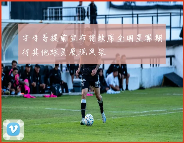 字母哥提前宣布将缺席全明星赛期待其他球员展现风采