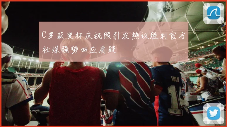 C罗获奖杯庆祝照引发热议胜利官方社媒强势回应质疑