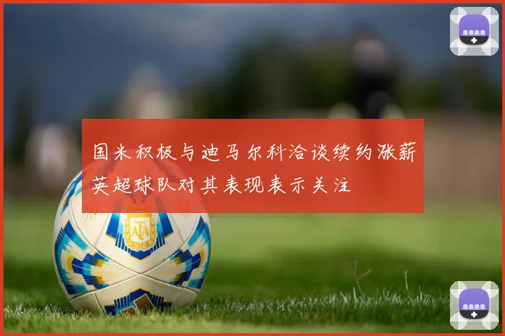 国米积极与迪马尔科洽谈续约涨薪英超球队对其表现表示关注