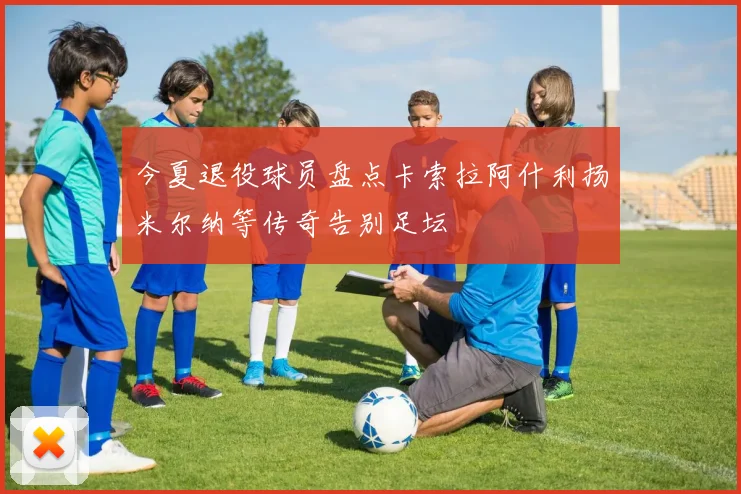 今夏退役球员盘点卡索拉阿什利扬米尔纳等传奇告别足坛
