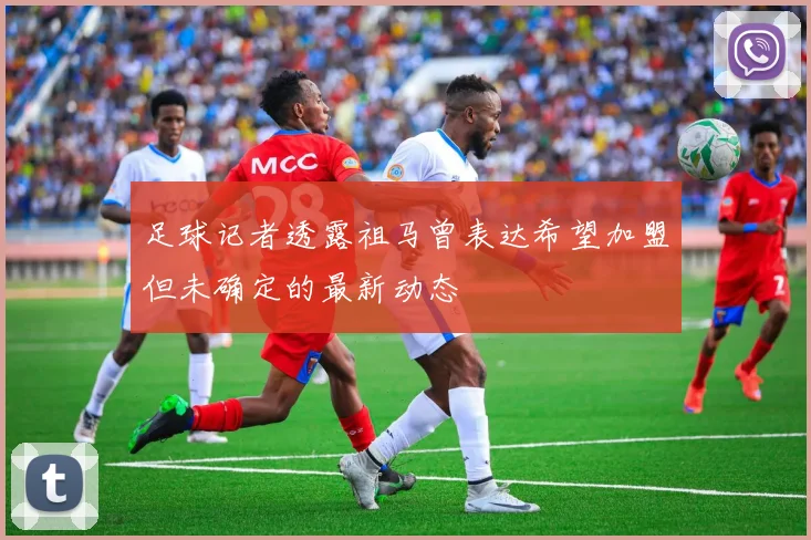 足球记者透露祖马曾表达希望加盟但未确定的最新动态