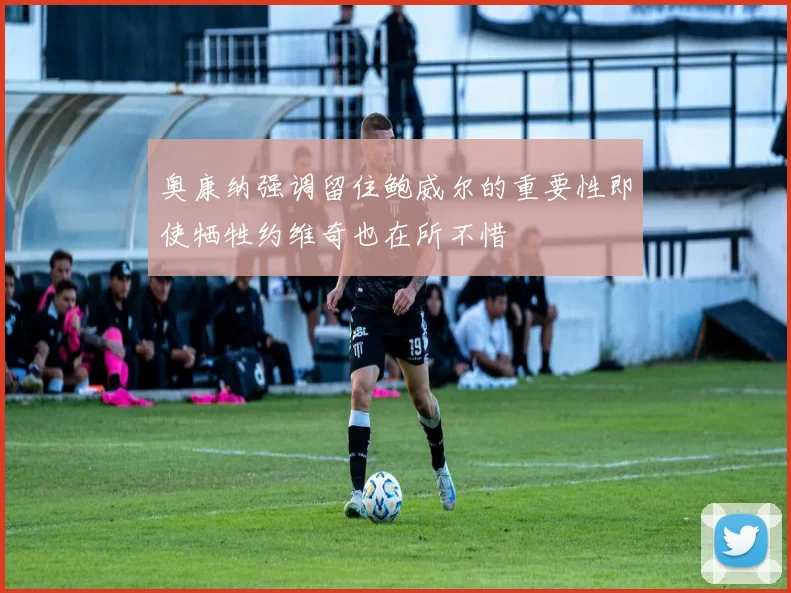 奥康纳强调留住鲍威尔的重要性即使牺牲约维奇也在所不惜