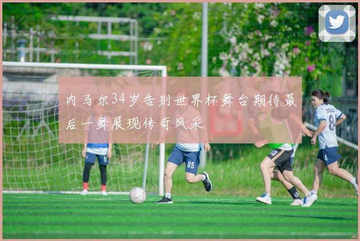 内马尔34岁告别世界杯舞台期待最后一舞展现传奇风采