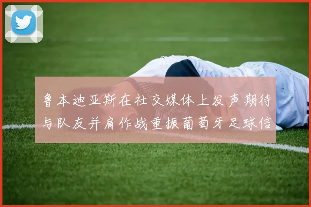 鲁本迪亚斯在社交媒体上发声期待与队友并肩作战重振葡萄牙足球信心