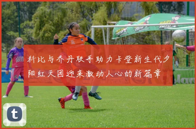 科比与乔丹联手助力卡登新生代夕阳红天团迎来激动人心的新篇章