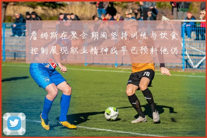 詹姆斯在聚会期间坚持训练与饮食控制展现职业精神我早已预料他仍将出战