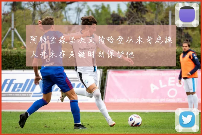 阿特金森坚决支持哈登从未考虑换人并未在关键时刻保护他