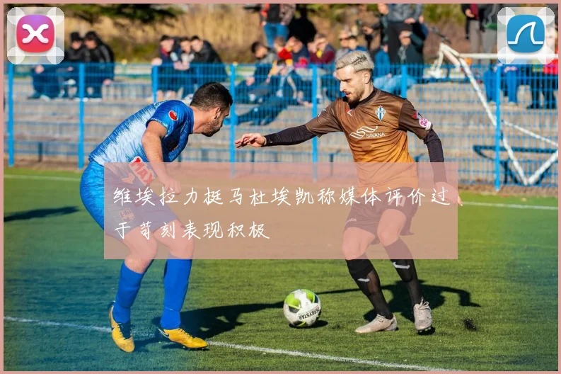 维埃拉力挺马杜埃凯称媒体评价过于苛刻表现积极