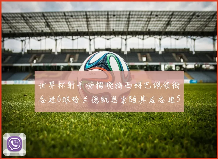 世界杯射手榜揭晓梅西姆巴佩领衔各进6球哈兰德凯恩紧随其后各进5球