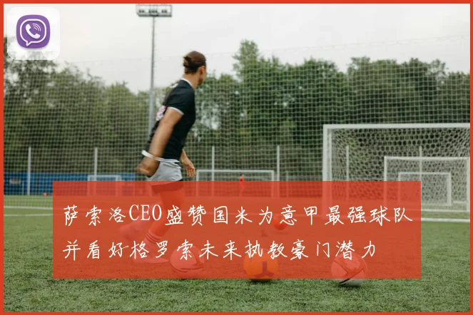 萨索洛CEO盛赞国米为意甲最强球队并看好格罗索未来执教豪门潜力