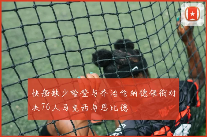 快船缺少哈登与乔治伦纳德领衔对决76人马克西与恩比德