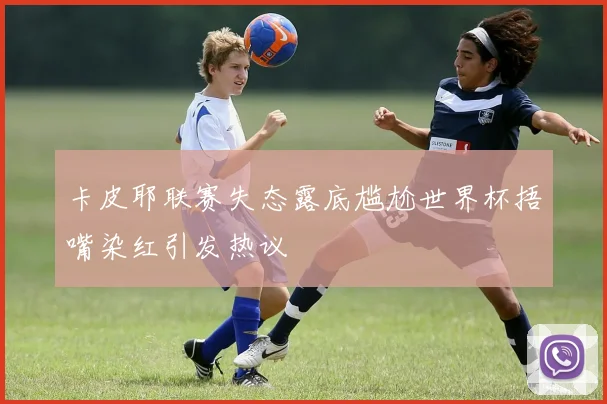 卡皮耶联赛失态露底尴尬世界杯捂嘴染红引发热议