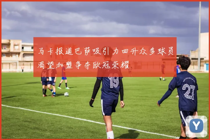 马卡报道巴萨吸引力回升众多球员渴望加盟争夺欧冠荣耀