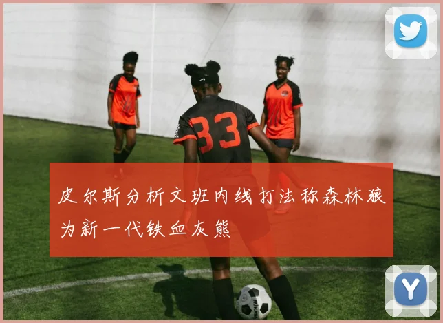 皮尔斯分析文班内线打法称森林狼为新一代铁血灰熊